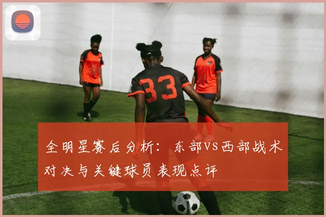 全明星赛后分析：东部vs西部战术对决与关键球员表现点评