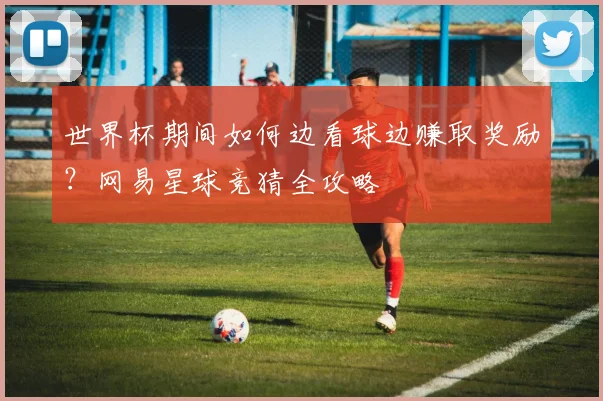 世界杯期间如何边看球边赚取奖励？网易星球竞猜全攻略