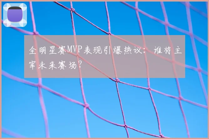 全明星赛MVP表现引爆热议：谁将主宰未来赛场？