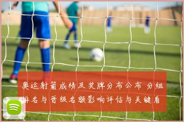 奥运射箭成绩及奖牌分布公布 分组排名与晋级名额影响评估与关键看点