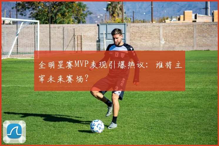 全明星赛MVP表现引爆热议：谁将主宰未来赛场？