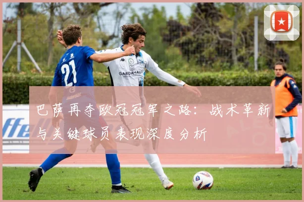 巴萨再夺欧冠冠军之路:战术革新与关键球员表现深度分析